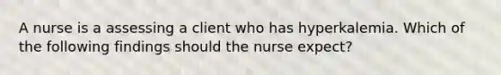 A nurse is a assessing a client who has hyperkalemia. Which of the following findings should the nurse expect?