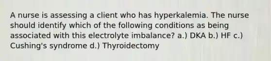 A nurse is assessing a client who has hyperkalemia. The nurse should identify which of the following conditions as being associated with this electrolyte imbalance? a.) DKA b.) HF c.) Cushing's syndrome d.) Thyroidectomy