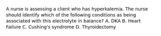 A nurse is assessing a client who has hyperkalemia. The nurse should identify which of the following conditions as being associated with this electrolyte in balance? A. DKA B. Heart Failure C. Cushing's syndrome D. Thyroidectomy