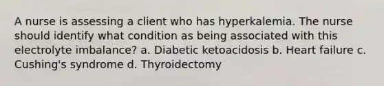 A nurse is assessing a client who has hyperkalemia. The nurse should identify what condition as being associated with this electrolyte imbalance? a. Diabetic ketoacidosis b. Heart failure c. Cushing's syndrome d. Thyroidectomy