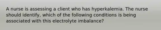 A nurse is assessing a client who has hyperkalemia. The nurse should identify, which of the following conditions is being associated with this electrolyte imbalance?