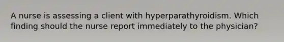 A nurse is assessing a client with hyperparathyroidism. Which finding should the nurse report immediately to the physician?