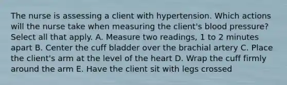 The nurse is assessing a client with hypertension. Which actions will the nurse take when measuring the client's blood pressure? Select all that apply. A. Measure two readings, 1 to 2 minutes apart B. Center the cuff bladder over the brachial artery C. Place the client's arm at the level of the heart D. Wrap the cuff firmly around the arm E. Have the client sit with legs crossed