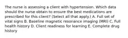 The nurse is assessing a client with hypertension. Which data should the nurse obtain to ensure the best medications are prescribed for this​ client? (Select all that​ apply.) A. Full set of vital signs B. Baseline magnetic resonance imaging​ (MRI) C. Full health history D. Client readiness for learning E. Complete drug history