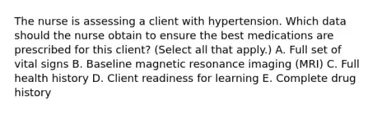 The nurse is assessing a client with hypertension. Which data should the nurse obtain to ensure the best medications are prescribed for this​ client? (Select all that​ apply.) A. Full set of vital signs B. Baseline magnetic resonance imaging​ (MRI) C. Full health history D. Client readiness for learning E. Complete drug history