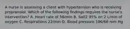 A nurse is assessing a client with hypertension who is receiving propranolol. Which of the following findings requires the nurse's intervention? A. Heart rate of 56/min B. Sa02 95% on 2 L/min of oxygen C. Respirations 22/min D. Blood pressure 106/68 mm Hg