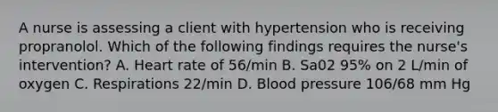 A nurse is assessing a client with hypertension who is receiving propranolol. Which of the following findings requires the nurse's intervention? A. Heart rate of 56/min B. Sa02 95% on 2 L/min of oxygen C. Respirations 22/min D. Blood pressure 106/68 mm Hg