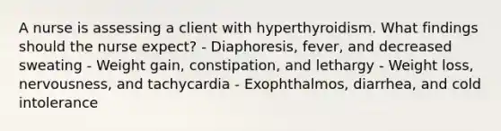 A nurse is assessing a client with hyperthyroidism. What findings should the nurse expect? - Diaphoresis, fever, and decreased sweating - Weight gain, constipation, and lethargy - Weight loss, nervousness, and tachycardia - Exophthalmos, diarrhea, and cold intolerance