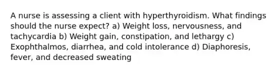 A nurse is assessing a client with hyperthyroidism. What findings should the nurse expect? a) Weight loss, nervousness, and tachycardia b) Weight gain, constipation, and lethargy c) Exophthalmos, diarrhea, and cold intolerance d) Diaphoresis, fever, and decreased sweating