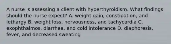 A nurse is assessing a client with hyperthyroidism. What findings should the nurse expect? A. weight gain, constipation, and lethargy B. weight loss, nervousness, and tachycardia C. exophthalmos, diarrhea, and cold intolerance D. diaphoresis, fever, and decreased sweating