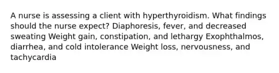 A nurse is assessing a client with hyperthyroidism. What findings should the nurse expect? Diaphoresis, fever, and decreased sweating Weight gain, constipation, and lethargy Exophthalmos, diarrhea, and cold intolerance Weight loss, nervousness, and tachycardia