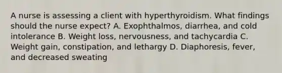 A nurse is assessing a client with hyperthyroidism. What findings should the nurse expect? A. Exophthalmos, diarrhea, and cold intolerance B. Weight loss, nervousness, and tachycardia C. Weight gain, constipation, and lethargy D. Diaphoresis, fever, and decreased sweating