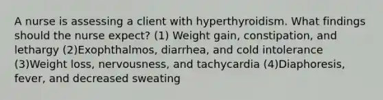 A nurse is assessing a client with hyperthyroidism. What findings should the nurse expect? (1) Weight gain, constipation, and lethargy (2)Exophthalmos, diarrhea, and cold intolerance (3)Weight loss, nervousness, and tachycardia (4)Diaphoresis, fever, and decreased sweating