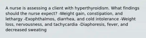 A nurse is assessing a client with hyperthyroidism. What findings should the nurse expect? -Weight gain, constipation, and lethargy -Exophthalmos, diarrhea, and cold intolerance -Weight loss, nervousness, and tachycardia -Diaphoresis, fever, and decreased sweating