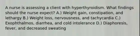 A nurse is assessing a client with hyperthyroidism. What findings should the nurse expect? A.) Weight gain, constipation, and lethargy B.) Weight loss, nervousness, and tachycardia C.) Exophthalmos, diarrhea, and cold intolerance D.) Diaphoresis, fever, and decreased sweating