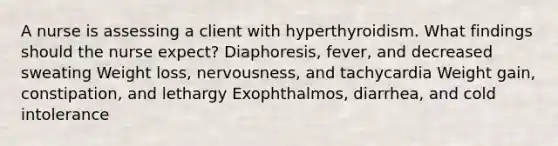 A nurse is assessing a client with hyperthyroidism. What findings should the nurse expect? Diaphoresis, fever, and decreased sweating Weight loss, nervousness, and tachycardia Weight gain, constipation, and lethargy Exophthalmos, diarrhea, and cold intolerance