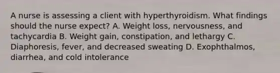 A nurse is assessing a client with hyperthyroidism. What findings should the nurse expect? A. Weight loss, nervousness, and tachycardia B. Weight gain, constipation, and lethargy C. Diaphoresis, fever, and decreased sweating D. Exophthalmos, diarrhea, and cold intolerance