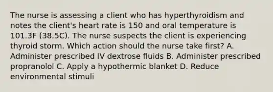 The nurse is assessing a client who has hyperthyroidism and notes the client's heart rate is 150 and oral temperature is 101.3F (38.5C). The nurse suspects the client is experiencing thyroid storm. Which action should the nurse take first? A. Administer prescribed IV dextrose fluids B. Administer prescribed propranolol C. Apply a hypothermic blanket D. Reduce environmental stimuli