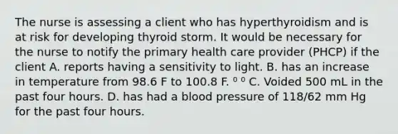 The nurse is assessing a client who has hyperthyroidism and is at risk for developing thyroid storm. It would be necessary for the nurse to notify the primary health care provider (PHCP) if the client A. reports having a sensitivity to light. B. has an increase in temperature from 98.6 F to 100.8 F. ⁰ ⁰ C. Voided 500 mL in the past four hours. D. has had a <a href='https://www.questionai.com/knowledge/kD0HacyPBr-blood-pressure' class='anchor-knowledge'>blood pressure</a> of 118/62 mm Hg for the past four hours.