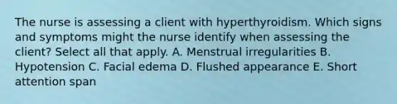 The nurse is assessing a client with hyperthyroidism. Which signs and symptoms might the nurse identify when assessing the client? Select all that apply. A. Menstrual irregularities B. Hypotension C. Facial edema D. Flushed appearance E. Short attention span