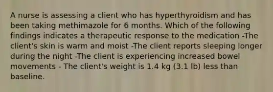 A nurse is assessing a client who has hyperthyroidism and has been taking methimazole for 6 months. Which of the following findings indicates a therapeutic response to the medication -The client's skin is warm and moist -The client reports sleeping longer during the night -The client is experiencing increased bowel movements - The client's weight is 1.4 kg (3.1 lb) less than baseline.