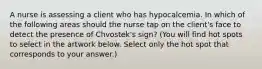 A nurse is assessing a client who has hypocalcemia. In which of the following areas should the nurse tap on the client's face to detect the presence of Chvostek's sign? (You will find hot spots to select in the artwork below. Select only the hot spot that corresponds to your answer.)