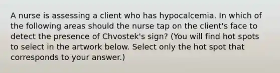 A nurse is assessing a client who has hypocalcemia. In which of the following areas should the nurse tap on the client's face to detect the presence of Chvostek's sign? (You will find hot spots to select in the artwork below. Select only the hot spot that corresponds to your answer.)