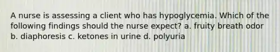 A nurse is assessing a client who has hypoglycemia. Which of the following findings should the nurse expect? a. fruity breath odor b. diaphoresis c. ketones in urine d. polyuria