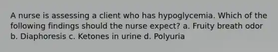 A nurse is assessing a client who has hypoglycemia. Which of the following findings should the nurse expect? a. Fruity breath odor b. Diaphoresis c. Ketones in urine d. Polyuria