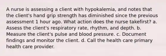 A nurse is assessing a client with hypokalemia, and notes that the client's hand grip strength has diminished since the previous assessment 1 hour ago. What action does the nurse takefirst? a. Assess the client's respiratory rate, rhythm, and depth. b. Measure the client's pulse and blood pressure. c. Document findings and monitor the client. d. Call the health care primary health care provider.