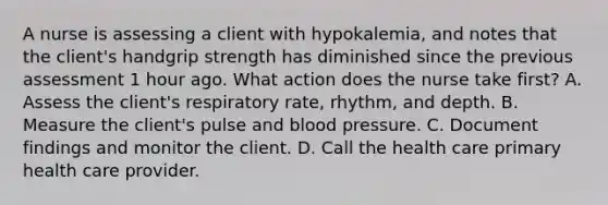 A nurse is assessing a client with hypokalemia, and notes that the client's handgrip strength has diminished since the previous assessment 1 hour ago. What action does the nurse take first? A. Assess the client's respiratory rate, rhythm, and depth. B. Measure the client's pulse and blood pressure. C. Document findings and monitor the client. D. Call the health care primary health care provider.