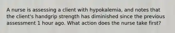 A nurse is assessing a client with hypokalemia, and notes that the client's handgrip strength has diminished since the previous assessment 1 hour ago. What action does the nurse take first?