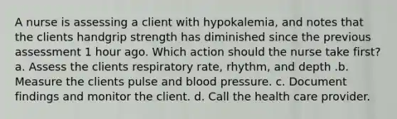 A nurse is assessing a client with hypokalemia, and notes that the clients handgrip strength has diminished since the previous assessment 1 hour ago. Which action should the nurse take first? a. Assess the clients respiratory rate, rhythm, and depth .b. Measure the clients pulse and blood pressure. c. Document findings and monitor the client. d. Call the health care provider.