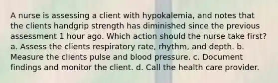 A nurse is assessing a client with hypokalemia, and notes that the clients handgrip strength has diminished since the previous assessment 1 hour ago. Which action should the nurse take first? a. Assess the clients respiratory rate, rhythm, and depth. b. Measure the clients pulse and blood pressure. c. Document findings and monitor the client. d. Call the health care provider.