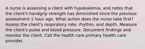 A nurse is assessing a client with hypokalemia, and notes that the client's handgrip strength has diminished since the previous assessment 1 hour ago. What action does the nurse take first? Assess the client's respiratory rate, rhythm, and depth. Measure the client's pulse and blood pressure. Document findings and monitor the client. Call the health care primary health care provider.