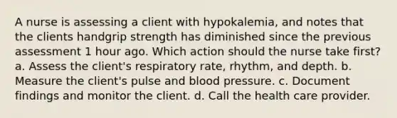 A nurse is assessing a client with hypokalemia, and notes that the clients handgrip strength has diminished since the previous assessment 1 hour ago. Which action should the nurse take first? a. Assess the client's respiratory rate, rhythm, and depth. b. Measure the client's pulse and <a href='https://www.questionai.com/knowledge/kD0HacyPBr-blood-pressure' class='anchor-knowledge'>blood pressure</a>. c. Document findings and monitor the client. d. Call the health care provider.