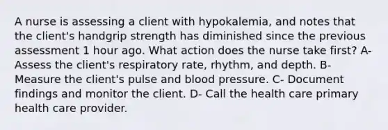 A nurse is assessing a client with hypokalemia, and notes that the client's handgrip strength has diminished since the previous assessment 1 hour ago. What action does the nurse take first? A- Assess the client's respiratory rate, rhythm, and depth. B- Measure the client's pulse and blood pressure. C- Document findings and monitor the client. D- Call the health care primary health care provider.