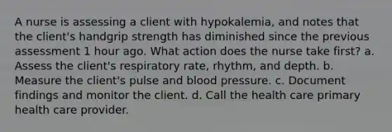 A nurse is assessing a client with hypokalemia, and notes that the client's handgrip strength has diminished since the previous assessment 1 hour ago. What action does the nurse take first? a. Assess the client's respiratory rate, rhythm, and depth. b. Measure the client's pulse and blood pressure. c. Document findings and monitor the client. d. Call the health care primary health care provider.