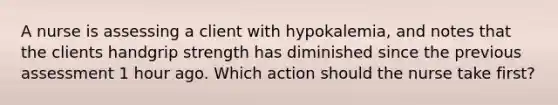 A nurse is assessing a client with hypokalemia, and notes that the clients handgrip strength has diminished since the previous assessment 1 hour ago. Which action should the nurse take first?