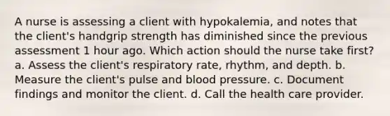 A nurse is assessing a client with hypokalemia, and notes that the client's handgrip strength has diminished since the previous assessment 1 hour ago. Which action should the nurse take first? a. Assess the client's respiratory rate, rhythm, and depth. b. Measure the client's pulse and blood pressure. c. Document findings and monitor the client. d. Call the health care provider.