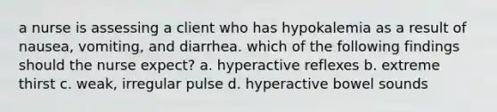 a nurse is assessing a client who has hypokalemia as a result of nausea, vomiting, and diarrhea. which of the following findings should the nurse expect? a. hyperactive reflexes b. extreme thirst c. weak, irregular pulse d. hyperactive bowel sounds