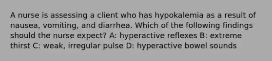 A nurse is assessing a client who has hypokalemia as a result of nausea, vomiting, and diarrhea. Which of the following findings should the nurse expect? A: hyperactive reflexes B: extreme thirst C: weak, irregular pulse D: hyperactive bowel sounds