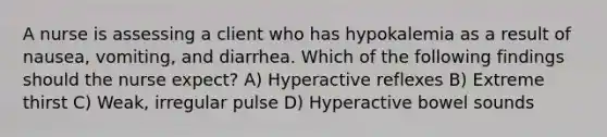 A nurse is assessing a client who has hypokalemia as a result of nausea, vomiting, and diarrhea. Which of the following findings should the nurse expect? A) Hyperactive reflexes B) Extreme thirst C) Weak, irregular pulse D) Hyperactive bowel sounds