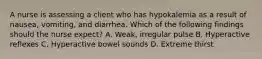 A nurse is assessing a client who has hypokalemia as a result of nausea, vomiting, and diarrhea. Which of the following findings should the nurse expect? A. Weak, irregular pulse B. Hyperactive reflexes C. Hyperactive bowel sounds D. Extreme thirst