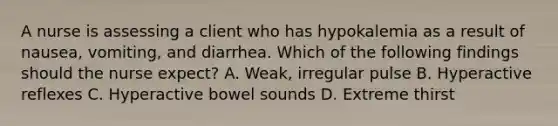 A nurse is assessing a client who has hypokalemia as a result of nausea, vomiting, and diarrhea. Which of the following findings should the nurse expect? A. Weak, irregular pulse B. Hyperactive reflexes C. Hyperactive bowel sounds D. Extreme thirst