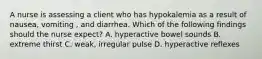 A nurse is assessing a client who has hypokalemia as a result of nausea, vomiting , and diarrhea. Which of the following findings should the nurse expect? A. hyperactive bowel sounds B. extreme thirst C. weak, irregular pulse D. hyperactive reflexes