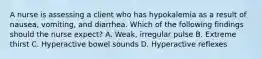 A nurse is assessing a client who has hypokalemia as a result of nausea, vomiting, and diarrhea. Which of the following findings should the nurse expect? A. Weak, irregular pulse B. Extreme thirst C. Hyperactive bowel sounds D. Hyperactive reflexes