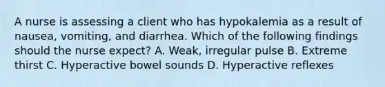 A nurse is assessing a client who has hypokalemia as a result of nausea, vomiting, and diarrhea. Which of the following findings should the nurse expect? A. Weak, irregular pulse B. Extreme thirst C. Hyperactive bowel sounds D. Hyperactive reflexes