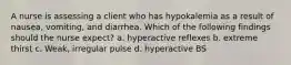 A nurse is assessing a client who has hypokalemia as a result of nausea, vomiting, and diarrhea. Which of the following findings should the nurse expect? a. hyperactive reflexes b. extreme thirst c. Weak, irregular pulse d. hyperactive BS