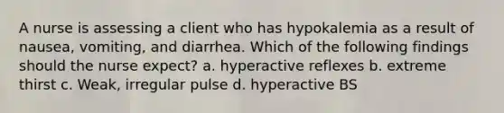 A nurse is assessing a client who has hypokalemia as a result of nausea, vomiting, and diarrhea. Which of the following findings should the nurse expect? a. hyperactive reflexes b. extreme thirst c. Weak, irregular pulse d. hyperactive BS